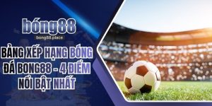 Bảng Xếp Hạng Bóng Đá BONG88 - 4 Điểm Nổi Bật Nhất