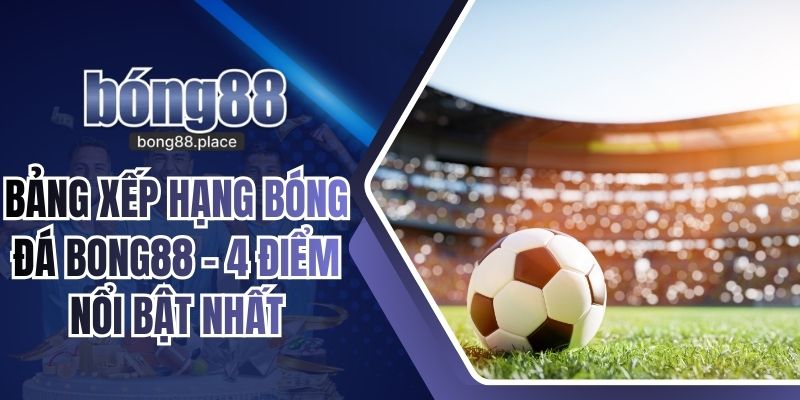 Bảng Xếp Hạng Bóng Đá BONG88 - 4 Điểm Nổi Bật Nhất